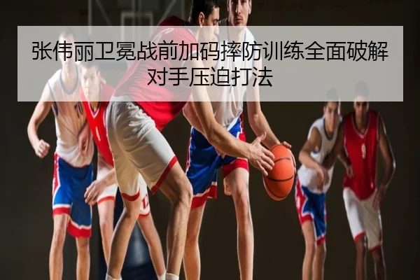 张伟丽卫冕战前加码摔防训练全面破解对手压迫打法