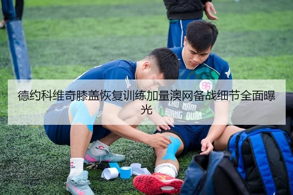 德约科维奇膝盖恢复训练加量澳网备战细节全面曝光