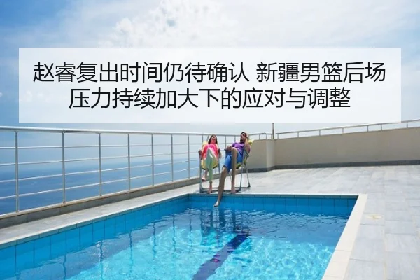 赵睿复出时间仍待确认 新疆男篮后场压力持续加大下的应对与调整